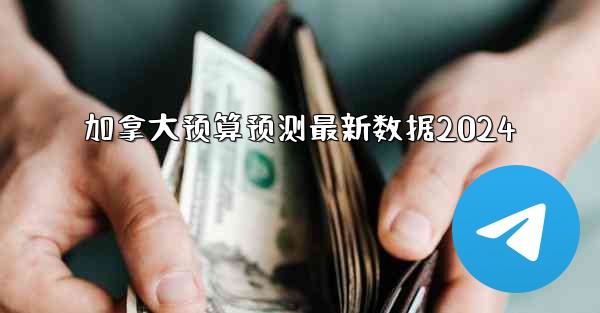 加拿大预算预测最新数据2024