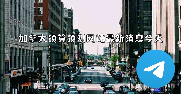 加拿大预算预测网站最新消息今天